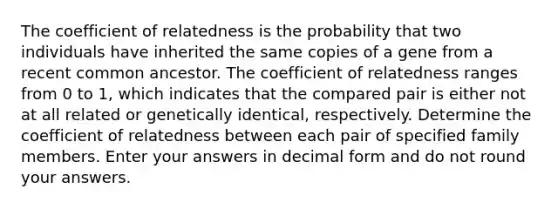 The coefficient of relatedness is the probability that two individuals have inherited the same copies of a gene from a recent common ancestor. The coefficient of relatedness ranges from 0 to 1, which indicates that the compared pair is either not at all related or genetically identical, respectively. Determine the coefficient of relatedness between each pair of specified family members. Enter your answers in decimal form and do not round your answers.