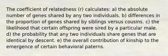 The coefficient of relatedness (r) calculates: a) the absolute number of genes shared by any two individuals. b) differences in the proportion of genes shared by siblings versus cousins. c) the likelihood that certain offspring were sired by a particular male. d) the probability that any two individuals share genes that are identical by descent. e) the overall contribution of kinship to the emergence of certain behavioral paterns.