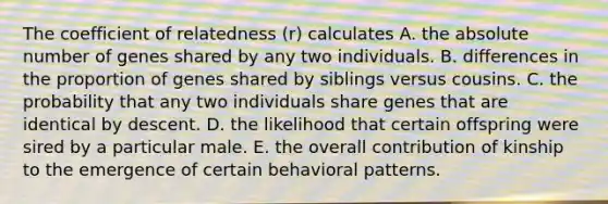 The coefficient of relatedness (r) calculates A. the absolute number of genes shared by any two individuals. B. differences in the proportion of genes shared by siblings versus cousins. C. the probability that any two individuals share genes that are identical by descent. D. the likelihood that certain offspring were sired by a particular male. E. the overall contribution of kinship to the emergence of certain behavioral patterns.