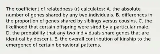 The coefficient of relatedness (r) calculates: A. the absolute number of genes shared by any two individuals. B. differences in the proportion of genes shared by siblings versus cousins. C. the likelihood that certain offspring were sired by a particular male. D. the probability that any two individuals share genes that are identical by descent. E. the overall contribution of kinship to the emergence of certain behavioral patterns.