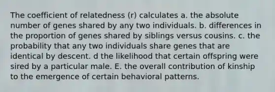 The coefficient of relatedness (r) calculates a. the absolute number of genes shared by any two individuals. b. differences in the proportion of genes shared by siblings versus cousins. c. the probability that any two individuals share genes that are identical by descent. d the likelihood that certain offspring were sired by a particular male. E. the overall contribution of kinship to the emergence of certain behavioral patterns.