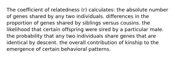 The coefficient of relatedness (r) calculates: the absolute number of genes shared by any two individuals. differences in the proportion of genes shared by siblings versus cousins. the likelihood that certain offspring were sired by a particular male. the probability that any two individuals share genes that are identical by descent. the overall contribution of kinship to the emergence of certain behavioral patterns.