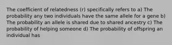 The coefficient of relatedness (r) specifically refers to a) The probability any two individuals have the same allele for a gene b) The probability an allele is shared due to shared ancestry c) The probability of helping someone d) The probability of offspring an individual has