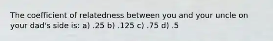 The coefficient of relatedness between you and your uncle on your dad's side is: a) .25 b) .125 c) .75 d) .5