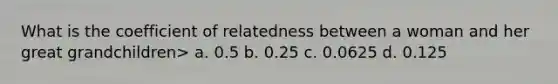 What is the coefficient of relatedness between a woman and her great grandchildren> a. 0.5 b. 0.25 c. 0.0625 d. 0.125