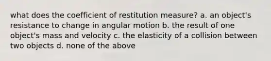 what does the coefficient of restitution measure? a. an object's resistance to change in angular motion b. the result of one object's mass and velocity c. the elasticity of a collision between two objects d. none of the above