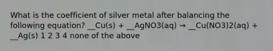 What is the coefficient of silver metal after balancing the following equation? __Cu(s) + __AgNO3(aq) → __Cu(NO3)2(aq) + __Ag(s) 1 2 3 4 none of the above