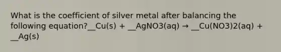 What is the coefficient of silver metal after balancing the following equation?__Cu(s) + __AgNO3(aq) → __Cu(NO3)2(aq) + __Ag(s)