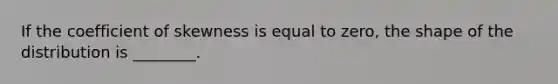 If the coefficient of skewness is equal to zero, the shape of the distribution is ________.