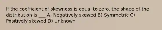 If the coefficient of skewness is equal to zero, the shape of the distribution is ___ A) Negatively skewed B) Symmetric C) Positively skewed D) Unknown