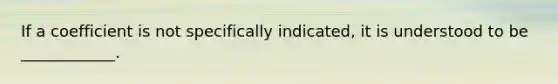 If a coefficient is not specifically indicated, it is understood to be ____________.