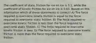 The coefficient of static friction for ice on ice is 0.1, while the coefficient of kinetic friction for ice on ice is 0.03. Based on this information which of these statements is correct? A) The force required to overcome kinetic friction is equal to the force required to overcome static friction. B) The force required to overcome kinetic friction is less than the force required to overcome static friction. C) The force required to overcome kinetic friction is zero. D) The force required to overcome kinetic friction is more than the force required to overcome static friction.