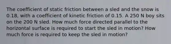 The coefficient of static friction between a sled and the snow is 0.18, with a coefficient of kinetic friction of 0.15. A 250 N boy sits on the 200 N sled. How much force directed parallel to the horizontal surface is required to start the sled in motion? How much force is required to keep the sled in motion?