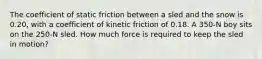 The coefficient of static friction between a sled and the snow is 0.20, with a coefficient of kinetic friction of 0.18. A 350-N boy sits on the 250-N sled. How much force is required to keep the sled in motion?