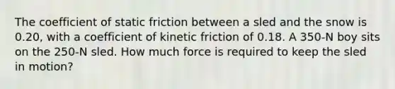 The coefficient of static friction between a sled and the snow is 0.20, with a coefficient of kinetic friction of 0.18. A 350-N boy sits on the 250-N sled. How much force is required to keep the sled in motion?