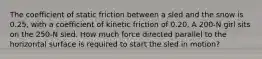 The coefficient of static friction between a sled and the snow is 0.25, with a coefficient of kinetic friction of 0.20. A 200-N girl sits on the 250-N sled. How much force directed parallel to the horizontal surface is required to start the sled in motion?