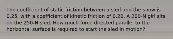 The coefficient of static friction between a sled and the snow is 0.25, with a coefficient of kinetic friction of 0.20. A 200-N girl sits on the 250-N sled. How much force directed parallel to the horizontal surface is required to start the sled in motion?