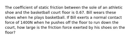 The coefficient of static friction between the sole of an athletic shoe and the basketball court floor is 0.67. Bill wears these shoes when he plays basketball. If Bill exerts a normal contact force of 1400N when he pushes off the floor to run down the court, how large is the friction force exerted by his shoes on the floor?