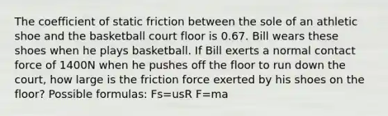 The coefficient of static friction between the sole of an athletic shoe and the basketball court floor is 0.67. Bill wears these shoes when he plays basketball. If Bill exerts a normal contact force of 1400N when he pushes off the floor to run down the court, how large is the friction force exerted by his shoes on the floor? Possible formulas: Fs=usR F=ma