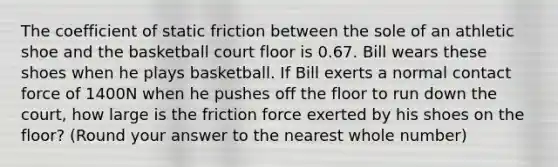 The coefficient of static friction between the sole of an athletic shoe and the basketball court floor is 0.67. Bill wears these shoes when he plays basketball. If Bill exerts a normal contact force of 1400N when he pushes off the floor to run down the court, how large is the friction force exerted by his shoes on the floor? (Round your answer to the nearest whole number)