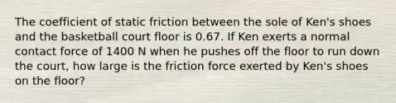 The coefficient of static friction between the sole of Ken's shoes and the basketball court floor is 0.67. If Ken exerts a normal contact force of 1400 N when he pushes off the floor to run down the court, how large is the friction force exerted by Ken's shoes on the floor?