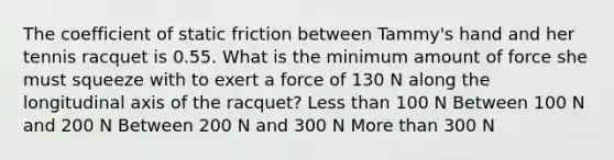 The coefficient of static friction between Tammy's hand and her tennis racquet is 0.55. What is the minimum amount of force she must squeeze with to exert a force of 130 N along the longitudinal axis of the racquet? Less than 100 N Between 100 N and 200 N Between 200 N and 300 N More than 300 N