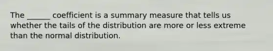 The ______ coefficient is a summary measure that tells us whether the tails of the distribution are more or less extreme than the normal distribution.