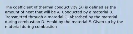 The coefficient of thermal conductivity (λ) is defined as the amount of heat that will be A. Conducted by a material B. Transmitted through a material C. Absorbed by the material during combustion D. Heald by the material E. Given up by the material during combustion