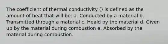 The coefficient of thermal conductivity () is defined as the amount of heat that will be: a. Conducted by a material b. Transmitted through a material c. Heald by the material d. Given up by the material during combustion e. Absorbed by the material during combustion.