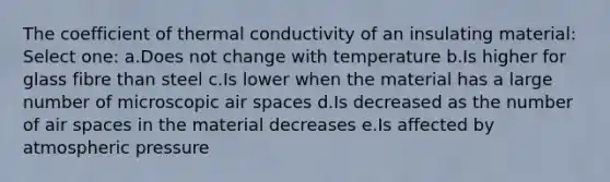 The coefficient of thermal conductivity of an insulating material: Select one: a.Does not change with temperature b.Is higher for glass fibre than steel c.Is lower when the material has a large number of microscopic air spaces d.Is decreased as the number of air spaces in the material decreases e.Is affected by atmospheric pressure