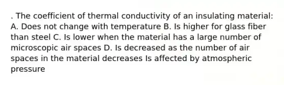 . The coefficient of thermal conductivity of an insulating material: A. Does not change with temperature B. Is higher for glass fiber than steel C. Is lower when the material has a large number of microscopic air spaces D. Is decreased as the number of air spaces in the material decreases Is affected by atmospheric pressure