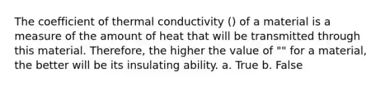 The coefficient of thermal conductivity () of a material is a measure of the amount of heat that will be transmitted through this material. Therefore, the higher the value of "" for a material, the better will be its insulating ability. a. True b. False