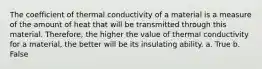 The coefficient of thermal conductivity of a material is a measure of the amount of heat that will be transmitted through this material. Therefore, the higher the value of thermal conductivity for a material, the better will be its insulating ability. a. True b. False