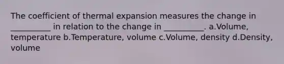 The coefficient of thermal expansion measures the change in __________ in relation to the change in __________. a.Volume, temperature b.Temperature, volume c.Volume, density d.Density, volume