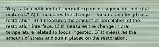 Why is the coefficient of thermal expansion significant in dental materials? A) It measures the change in volume and length of a restoration. B) It measures the amount of percolation of the restoration interface. C) It measures the change in oral temperature related to foods ingested. D) It measures the amount of stress and strain placed on the restoration.