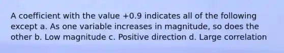 A coefficient with the value +0.9 indicates all of the following except a. As one variable increases in magnitude, so does the other b. Low magnitude c. Positive direction d. Large correlation