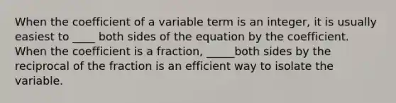 When the coefficient of a variable term is an integer, it is usually easiest to ____ both sides of the equation by the coefficient. When the coefficient is a fraction, _____both sides by the reciprocal of the fraction is an efficient way to isolate the variable.