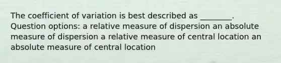 The coefficient of variation is best described as ________. Question options: a relative measure of dispersion an absolute measure of dispersion a relative measure of central location an absolute measure of central location