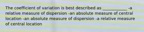 The coefficient of variation is best described as ____________ -a relative measure of dispersion -an absolute measure of central location -an absolute measure of dispersion -a relative measure of central location