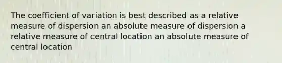 The coefficient of variation is best described as a relative measure of dispersion an absolute measure of dispersion a relative measure of central location an absolute measure of central location