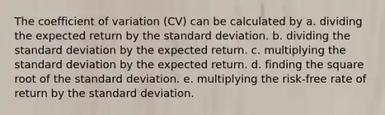 The coefficient of variation (CV) can be calculated by a. dividing the expected return by the standard deviation. b. dividing the standard deviation by the expected return. c. multiplying the standard deviation by the expected return. d. finding the square root of the standard deviation. e. multiplying the risk-free rate of return by the standard deviation.