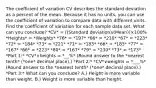 The coefficient of variation CV describes the standard deviation as a percent of the mean. Because it has no​ units, you can use the coefficient of variation to compare data with different units. Find the coefficient of variation for each sample data set. What can you​ conclude? *CV* = ((Standard deviation)/(Mean))×100% *Heights* = *Weights* *76* = *197* *66* = *210* *67* = *223* *72* = *184* *73* = *221* *71* = *183* *66* = *183* *77* = *167* *66* = *223* *80* = *167* *79* = *230* *73* = *173* *Part 1:* *CV*∨heights = *__%* ​(Round answer to the *nearest tenth* (*one* decimal place).) *Part 2:* *CV*∨weights = *___%* ​(Round answer to the *nearest tenth* (*one* decimal place).) *Part 3:* What can you​ conclude? A.) Height is more variable than weight. B.) Weight is more variable than height.