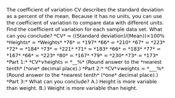 The coefficient of variation CV describes the standard deviation as a percent of the mean. Because it has no​ units, you can use the coefficient of variation to compare data with different units. Find the coefficient of variation for each sample data set. What can you​ conclude? *CV* = ((Standard deviation)/(Mean))×100% *Heights* = *Weights* *76* = *197* *66* = *210* *67* = *223* *72* = *184* *73* = *221* *71* = *183* *66* = *183* *77* = *167* *66* = *223* *80* = *167* *79* = *230* *73* = *173* *Part 1:* *CV*∨heights = *__%* ​(Round answer to the *nearest tenth* (*one* decimal place).) *Part 2:* *CV*∨weights = *___%* ​(Round answer to the *nearest tenth* (*one* decimal place).) *Part 3:* What can you​ conclude? A.) Height is more variable than weight. B.) Weight is more variable than height.