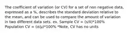 The coefficient of variation (or CV) for a set of non negative data, expressed as a %, describes the standard deviation relative to the mean, and can be used to compare the amount of variation in two different data sets. ex. Sample CV = (s/x̄)*100% Population CV = (σ/µ)*100% *Note, CV has no units