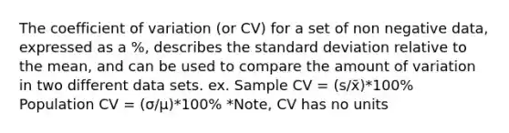 The coefficient of variation (or CV) for a set of non negative data, expressed as a %, describes the standard deviation relative to the mean, and can be used to compare the amount of variation in two different data sets. ex. Sample CV = (s/x̄)*100% Population CV = (σ/µ)*100% *Note, CV has no units