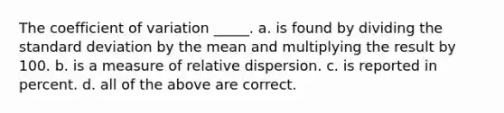 The coefficient of variation _____. a. is found by dividing the standard deviation by the mean and multiplying the result by 100. b. is a measure of relative dispersion. c. is reported in percent. d. all of the above are correct.