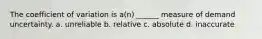 The coefficient of variation is a(n) ______ measure of demand uncertainty. a. unreliable b. relative c. absolute d. inaccurate