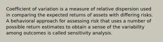 Coefficient of variation is a measure of relative dispersion used in comparing the expected returns of assets with differing risks. A behavioral approach for assessing risk that uses a number of possible return estimates to obtain a sense of the variability among outcomes is called sensitivity analysis.