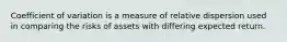 Coefficient of variation is a measure of relative dispersion used in comparing the risks of assets with differing expected return.