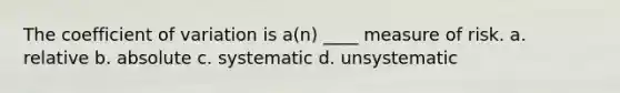 The coefficient of variation is a(n) ____ measure of risk. a. relative b. absolute c. systematic d. unsystematic